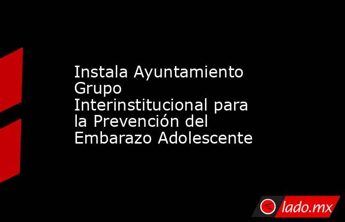 Instala Ayuntamiento Grupo Interinstitucional para la Prevención del Embarazo Adolescente. Noticias en tiempo real