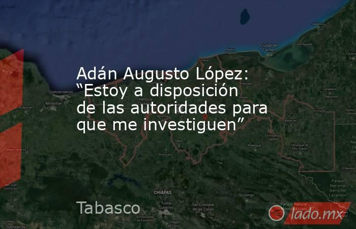 Adán Augusto López: “Estoy a disposición de las autoridades para que me investiguen”. Noticias en tiempo real