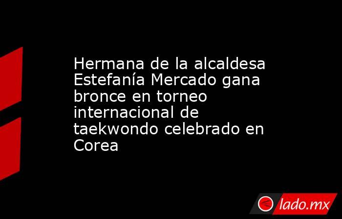 Hermana de la alcaldesa Estefanía Mercado gana bronce en torneo internacional de taekwondo celebrado en Corea. Noticias en tiempo real