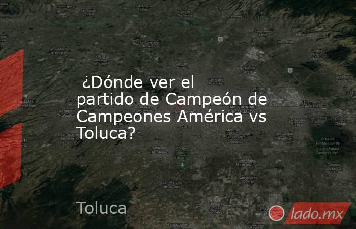  ¿Dónde ver el partido de Campeón de Campeones América vs Toluca?. Noticias en tiempo real