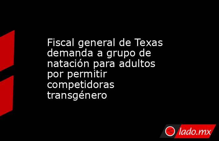 Fiscal general de Texas demanda a grupo de natación para adultos por permitir competidoras transgénero. Noticias en tiempo real