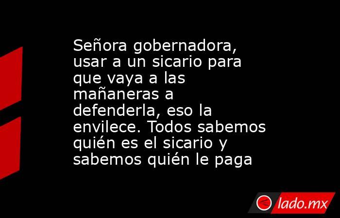 Señora gobernadora, usar a un sicario para que vaya a las mañaneras a defenderla, eso la envilece. Todos sabemos quién es el sicario y sabemos quién le paga. Noticias en tiempo real