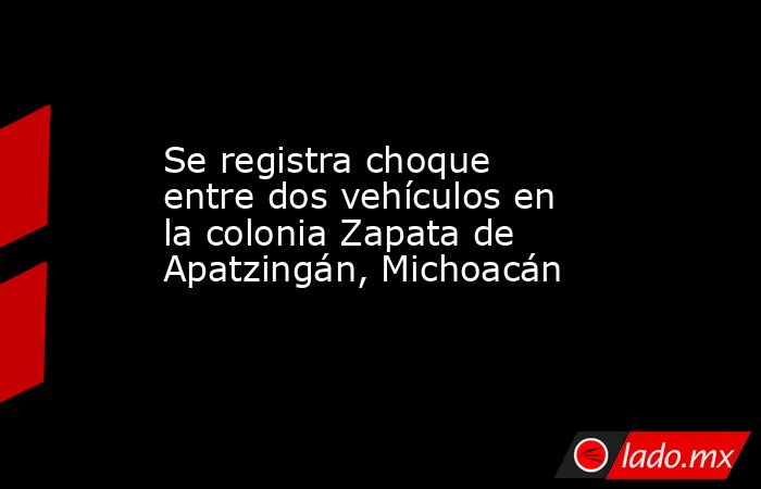 Se registra choque entre dos vehículos en la colonia Zapata de Apatzingán, Michoacán. Noticias en tiempo real