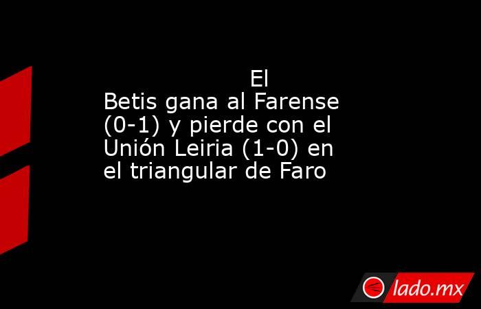                                                                    El Betis gana al Farense (0-1) y pierde con el Unión Leiria (1-0) en el triangular de Faro                                                               . Noticias en tiempo real