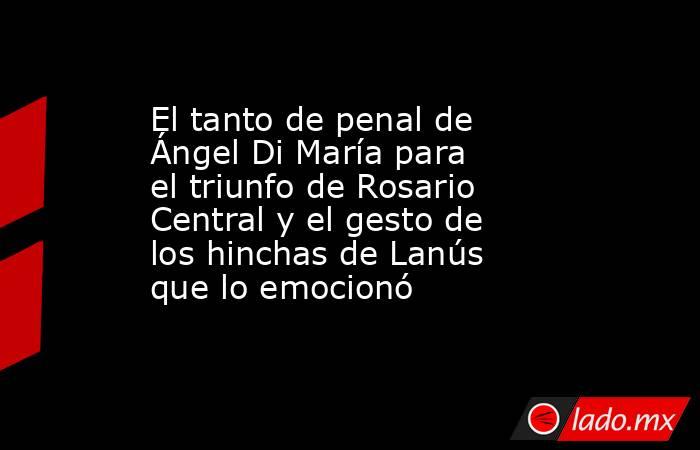 El tanto de penal de Ángel Di María para el triunfo de Rosario Central y el gesto de los hinchas de Lanús que lo emocionó. Noticias en tiempo real