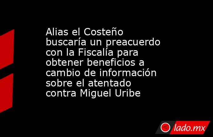 Alias el Costeño buscaría un preacuerdo con la Fiscalía para obtener beneficios a cambio de información sobre el atentado contra Miguel Uribe. Noticias en tiempo real