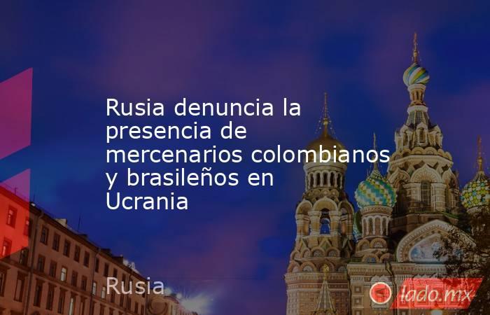 Rusia denuncia la presencia de mercenarios colombianos y brasileños en Ucrania. Noticias en tiempo real