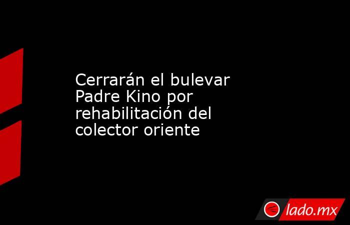 Cerrarán el bulevar Padre Kino por rehabilitación del colector oriente. Noticias en tiempo real