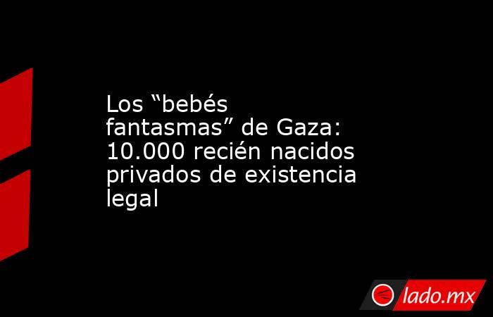 Los “bebés fantasmas” de Gaza: 10.000 recién nacidos privados de existencia legal. Noticias en tiempo real