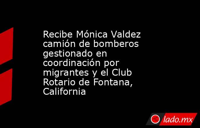 Recibe Mónica Valdez camión de bomberos gestionado en coordinación por migrantes y el Club Rotario de Fontana, California. Noticias en tiempo real