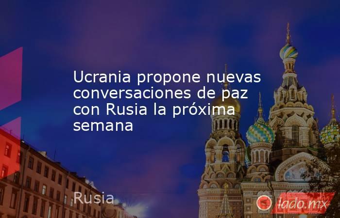Ucrania propone nuevas conversaciones de paz con Rusia la próxima semana. Noticias en tiempo real