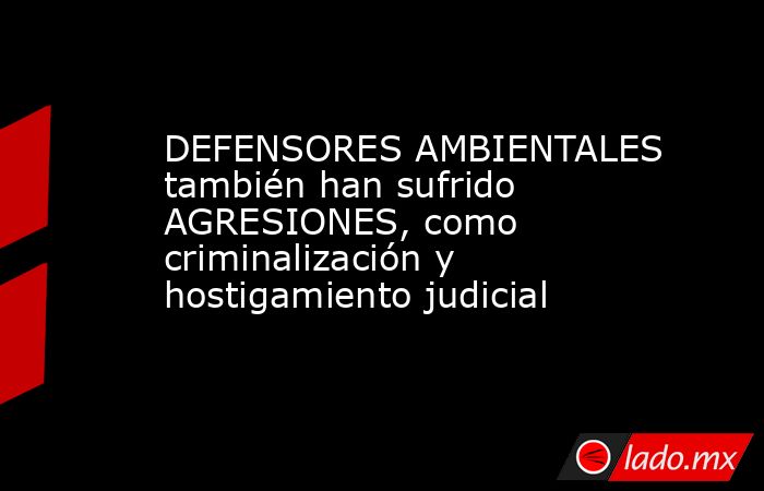 DEFENSORES AMBIENTALES también han sufrido AGRESIONES, como criminalización y hostigamiento judicial. Noticias en tiempo real