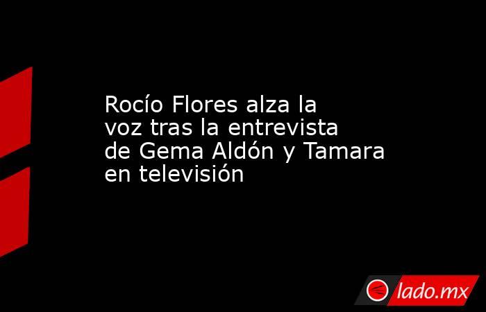 Rocío Flores alza la voz tras la entrevista de Gema Aldón y Tamara en televisión. Noticias en tiempo real