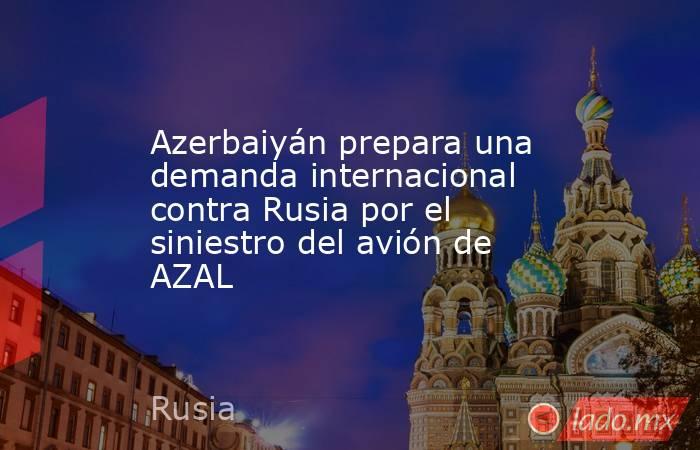 Azerbaiyán prepara una demanda internacional contra Rusia por el siniestro del avión de AZAL. Noticias en tiempo real