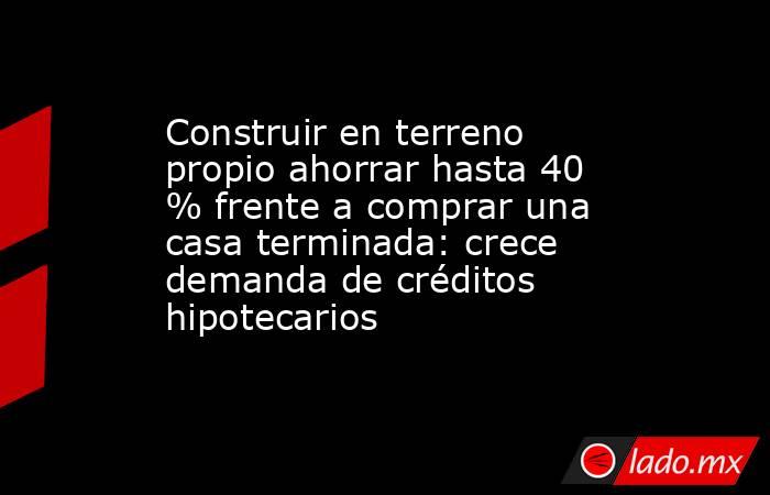Construir en terreno propio ahorrar hasta 40 % frente a comprar una casa terminada: crece demanda de créditos hipotecarios. Noticias en tiempo real