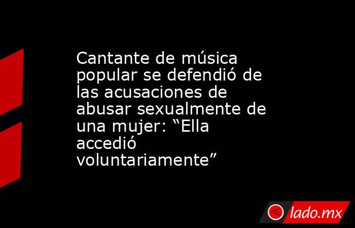 Cantante de música popular se defendió de las acusaciones de abusar sexualmente de una mujer: “Ella accedió voluntariamente”. Noticias en tiempo real
