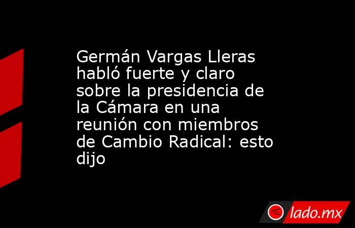 Germán Vargas Lleras habló fuerte y claro sobre la presidencia de la Cámara en una reunión con miembros de Cambio Radical: esto dijo. Noticias en tiempo real