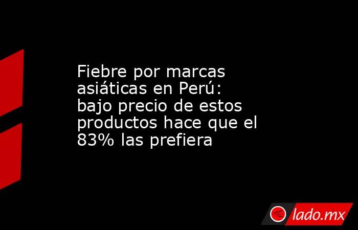 Fiebre por marcas asiáticas en Perú: bajo precio de estos productos hace que el 83% las prefiera. Noticias en tiempo real