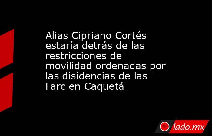 Alias Cipriano Cortés estaría detrás de las restricciones de movilidad ordenadas por las disidencias de las Farc en Caquetá . Noticias en tiempo real