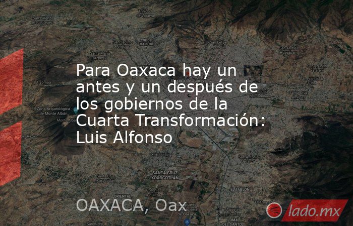 Para Oaxaca hay un antes y un después de los gobiernos de la Cuarta Transformación: Luis Alfonso. Noticias en tiempo real
