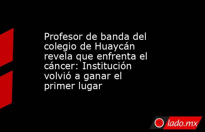 Profesor de banda del colegio de Huaycán revela que enfrenta el cáncer: Institución volvió a ganar el primer lugar. Noticias en tiempo real