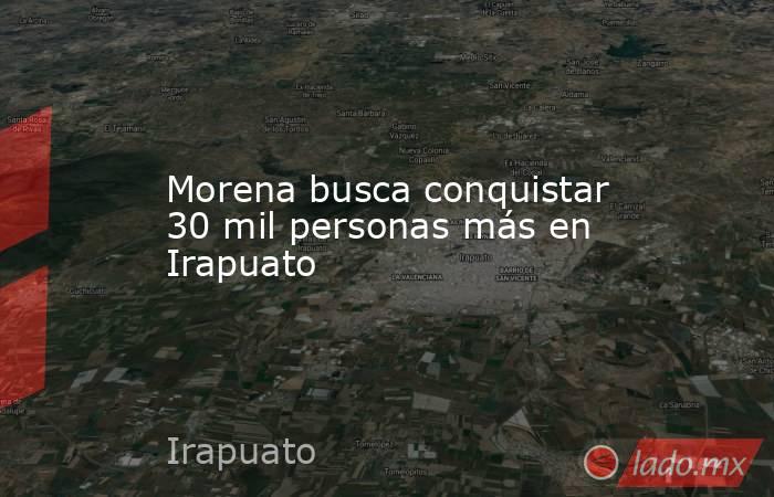 Morena busca conquistar 30 mil personas más en Irapuato. Noticias en tiempo real