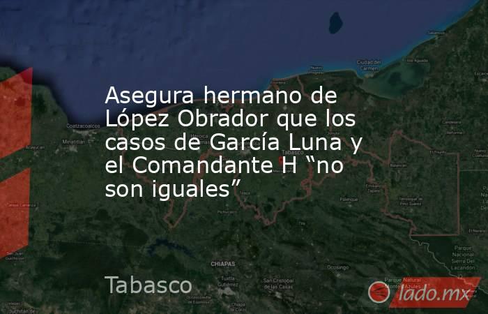 Asegura hermano de López Obrador que los casos de García Luna y el Comandante H “no son iguales”. Noticias en tiempo real