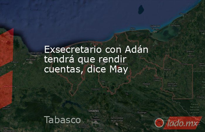 Exsecretario con Adán tendrá que rendir cuentas, dice May. Noticias en tiempo real