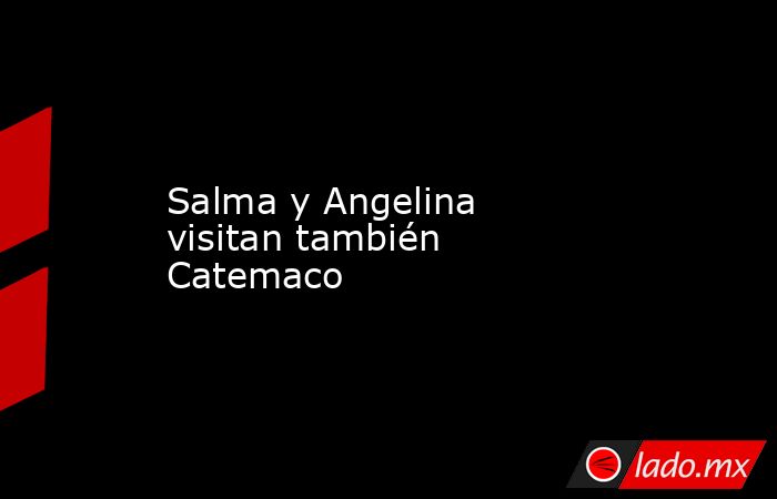 Salma y Angelina visitan también Catemaco. Noticias en tiempo real