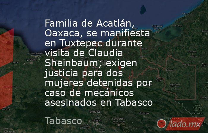 Familia de Acatlán, Oaxaca, se manifiesta en Tuxtepec durante visita de Claudia Sheinbaum; exigen justicia para dos mujeres detenidas por caso de mecánicos asesinados en Tabasco. Noticias en tiempo real