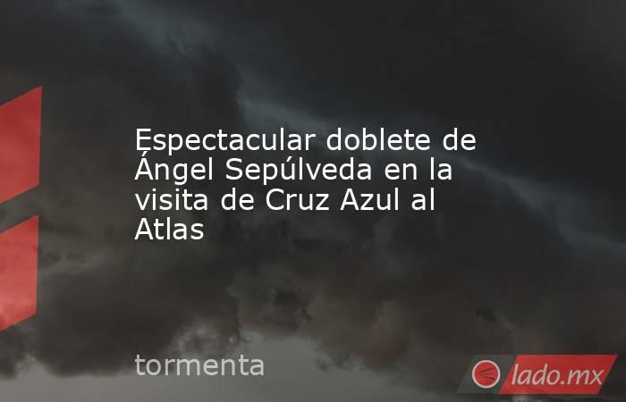 Espectacular doblete de Ángel Sepúlveda en la visita de Cruz Azul al Atlas. Noticias en tiempo real