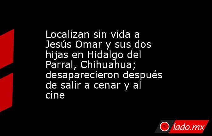Localizan sin vida a Jesús Omar y sus dos hijas en Hidalgo del Parral, Chihuahua; desaparecieron después de salir a cenar y al cine. Noticias en tiempo real
