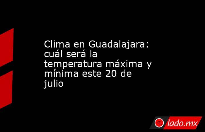 Clima en Guadalajara: cuál será la temperatura máxima y mínima este 20 de julio. Noticias en tiempo real