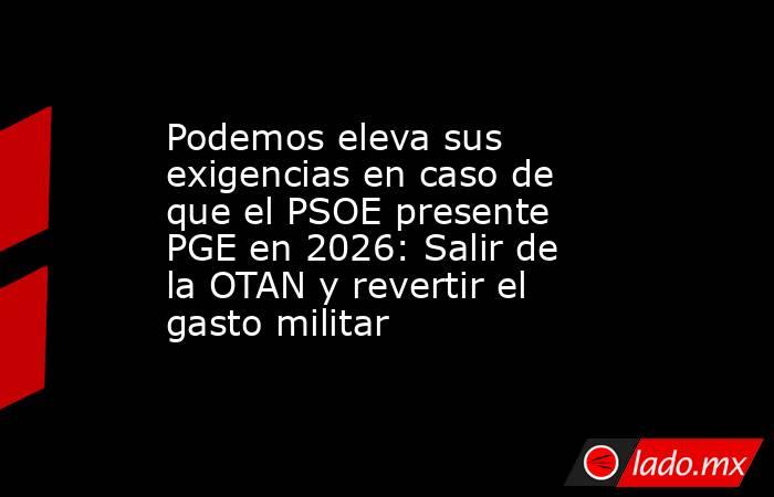 Podemos eleva sus exigencias en caso de que el PSOE presente PGE en 2026: Salir de la OTAN y revertir el gasto militar. Noticias en tiempo real