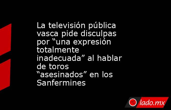 La televisión pública vasca pide disculpas por “una expresión totalmente inadecuada” al hablar de toros “asesinados” en los Sanfermines. Noticias en tiempo real