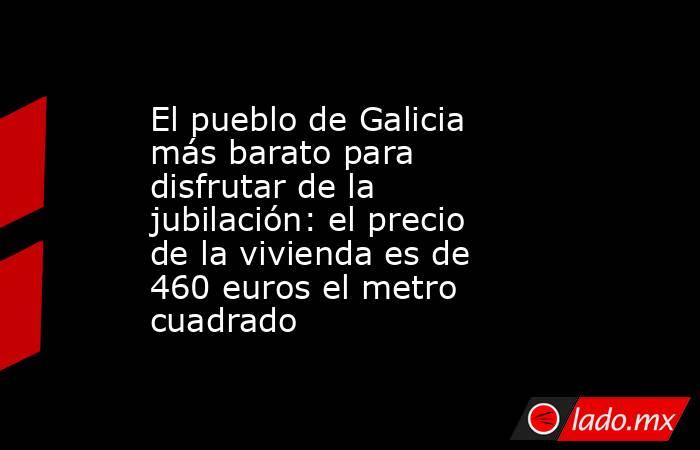El pueblo de Galicia más barato para disfrutar de la jubilación: el precio de la vivienda es de 460 euros el metro cuadrado. Noticias en tiempo real