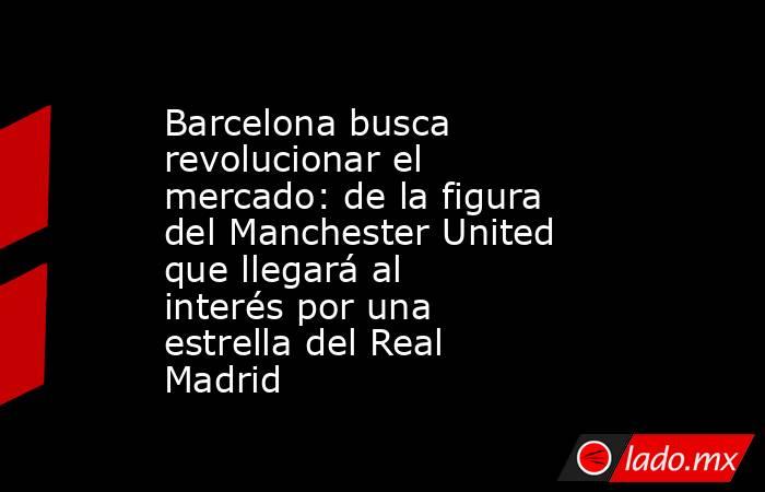 Barcelona busca revolucionar el mercado: de la figura del Manchester United que llegará al interés por una estrella del Real Madrid . Noticias en tiempo real