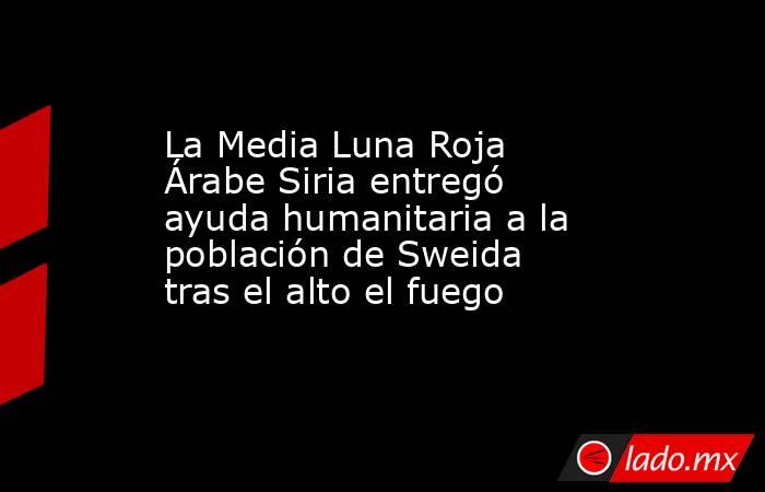 La Media Luna Roja Árabe Siria entregó ayuda humanitaria a la población de Sweida tras el alto el fuego . Noticias en tiempo real