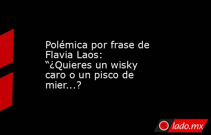 Polémica por frase de Flavia Laos: “¿Quieres un wisky caro o un pisco de mier...?. Noticias en tiempo real