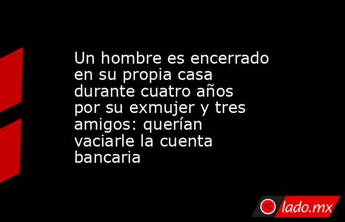 Un hombre es encerrado en su propia casa durante cuatro años por su exmujer y tres amigos: querían vaciarle la cuenta bancaria. Noticias en tiempo real
