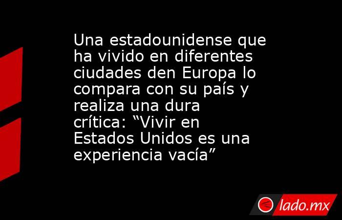 Una estadounidense que ha vivido en diferentes ciudades den Europa lo compara con su país y realiza una dura crítica: “Vivir en Estados Unidos es una experiencia vacía”. Noticias en tiempo real