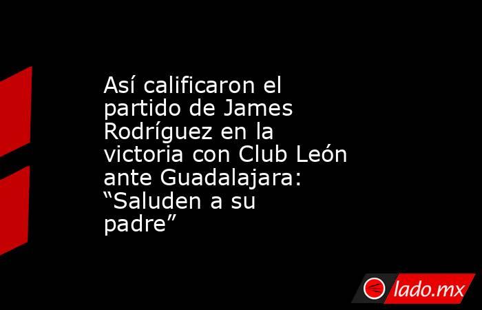 Así calificaron el partido de James Rodríguez en la victoria con Club León ante Guadalajara: “Saluden a su padre”. Noticias en tiempo real