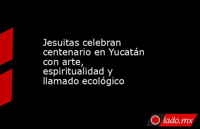 Jesuitas celebran centenario en Yucatán con arte, espiritualidad y llamado ecológico. Noticias en tiempo real