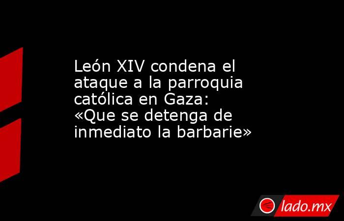 León XIV condena el ataque a la parroquia católica en Gaza: «Que se detenga de inmediato la barbarie». Noticias en tiempo real