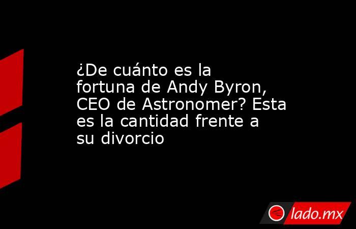¿De cuánto es la fortuna de Andy Byron, CEO de Astronomer? Esta es la cantidad frente a su divorcio. Noticias en tiempo real