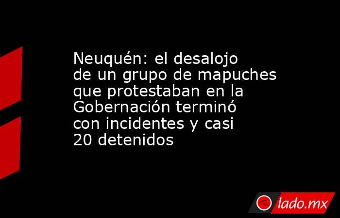 Neuquén: el desalojo de un grupo de mapuches que protestaban en la Gobernación terminó con incidentes y casi 20 detenidos. Noticias en tiempo real