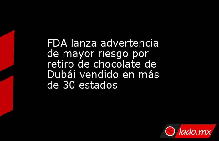 FDA lanza advertencia de mayor riesgo por retiro de chocolate de Dubái vendido en más de 30 estados. Noticias en tiempo real