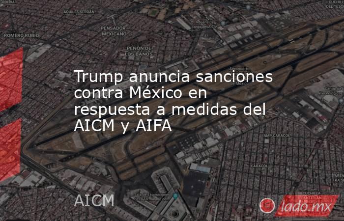 Trump anuncia sanciones contra México en respuesta a medidas del AICM y AIFA. Noticias en tiempo real
