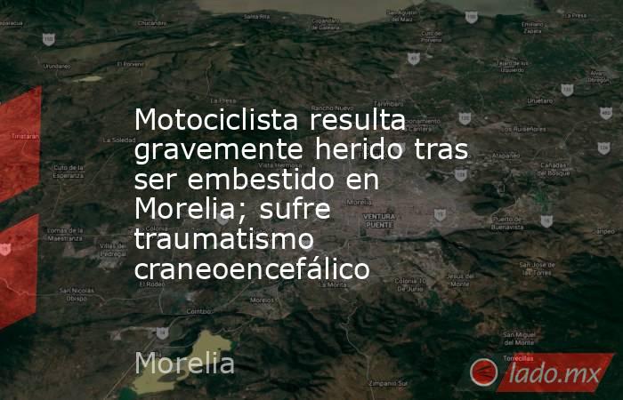 Motociclista resulta gravemente herido tras ser embestido en Morelia; sufre traumatismo craneoencefálico. Noticias en tiempo real