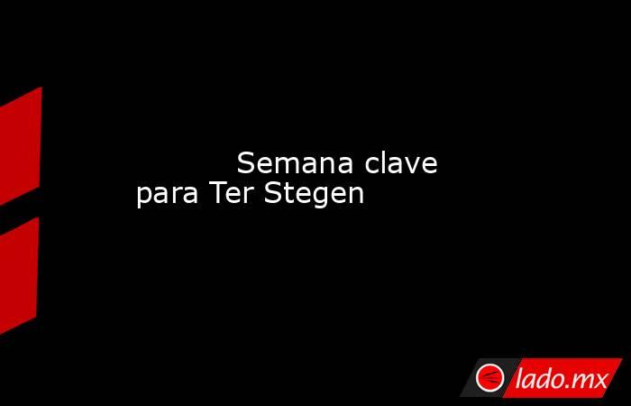           Semana clave para Ter Stegen      . Noticias en tiempo real